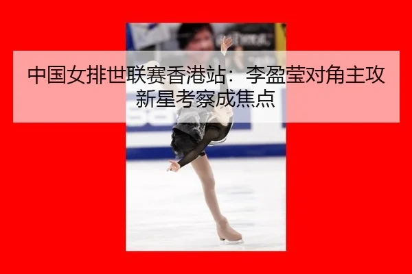 中国女排世联赛香港站：李盈莹对角主攻新星考察成焦点